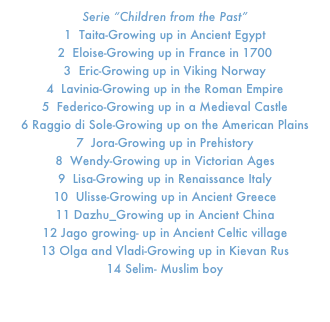 Serie “Children from the Past”
1  Taita-Growing up in Ancient Egypt
2  Eloise-Growing up in France in 1700
3  Eric-Growing up in Viking Norway
4  Lavinia-Growing up in the Roman Empire
5  Federico-Growing up in a Medieval Castle
6 Raggio di Sole-Growing up on the American Plains
7  Jora-Growing up in Prehistory
8  Wendy-Growing up in Victorian Ages
9  Lisa-Growing up in Renaissance Italy
10  Ulisse-Growing up in Ancient Greece
11 Dazhu_Growing up in Ancient China
12 Jago growing- up in Ancient Celtic village
13 Olga and Vladi-Growing up in Kievan Rus
14 Selim- Muslim boy

